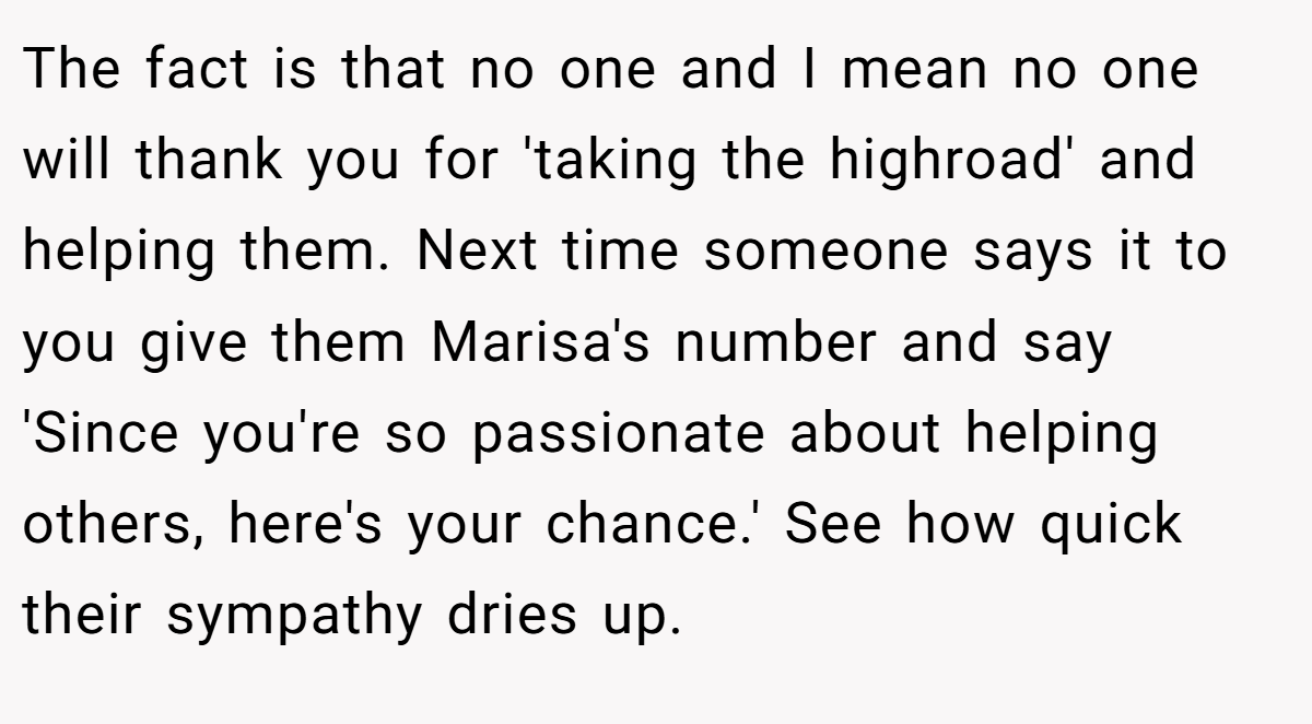 The fact is that no one and I mean no one will thank you for 'taking the highroad' and helping them. Next time someone says it to you give them Marisa's number and say 'Since you're so passionate about helping others, here's your chance.' See how quick their sympathy dries up.