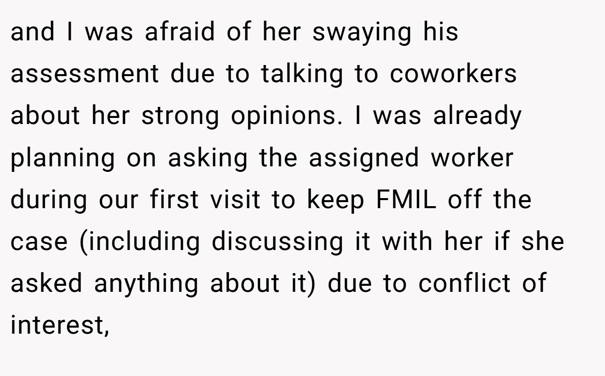and I was afraid of her swaying his assessment due to talking to coworkers about her strong opinions. I was already planning on asking the assigned worker during our first visit to keep FMIL off the case (including discussing it with her if she asked anything about it) due to conflict of interest,