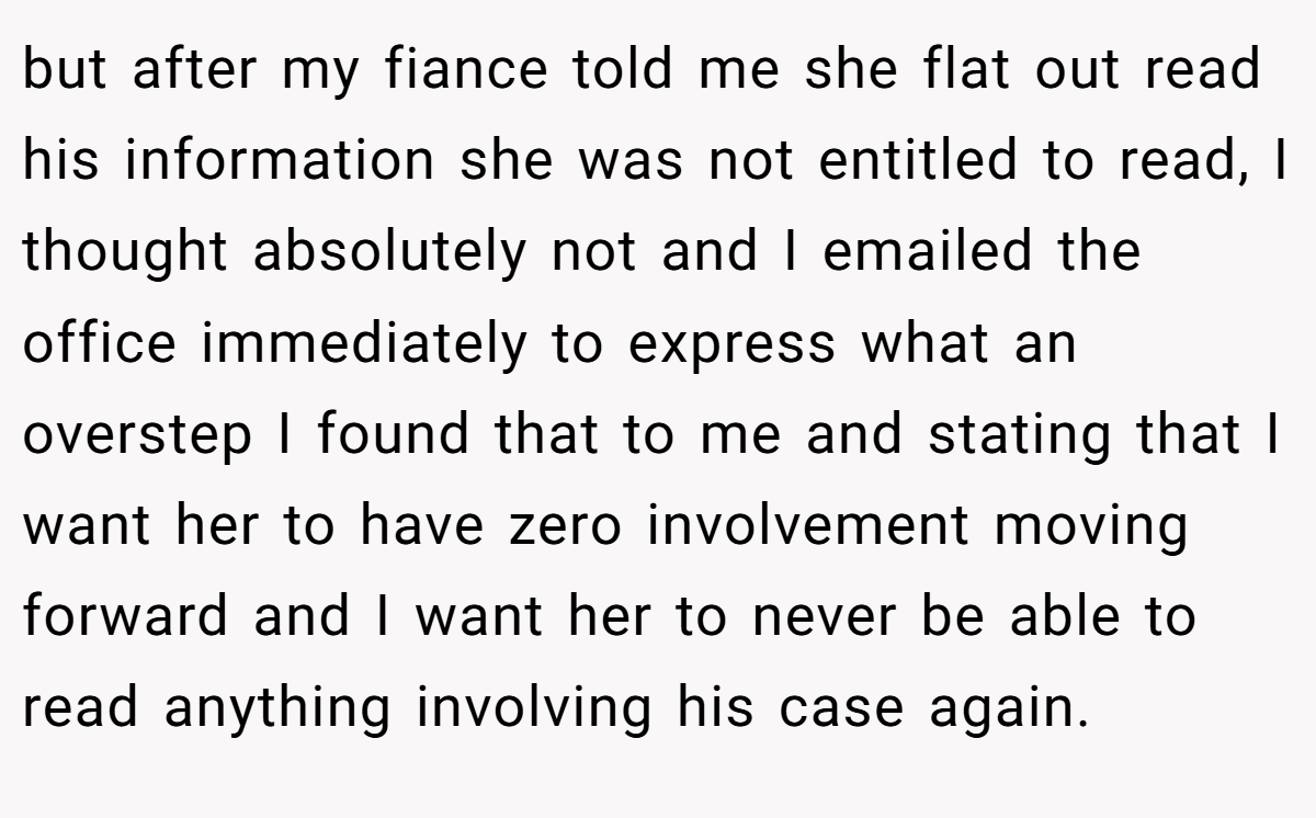 but after my fiance told me she flat out read his information she was not entitled to read, I thought absolutely not and I emailed the office immediately to express what an overstep I found that to me and stating that I want her to have zero involvement moving forward and I want her to never be able to read anything involving his case again.