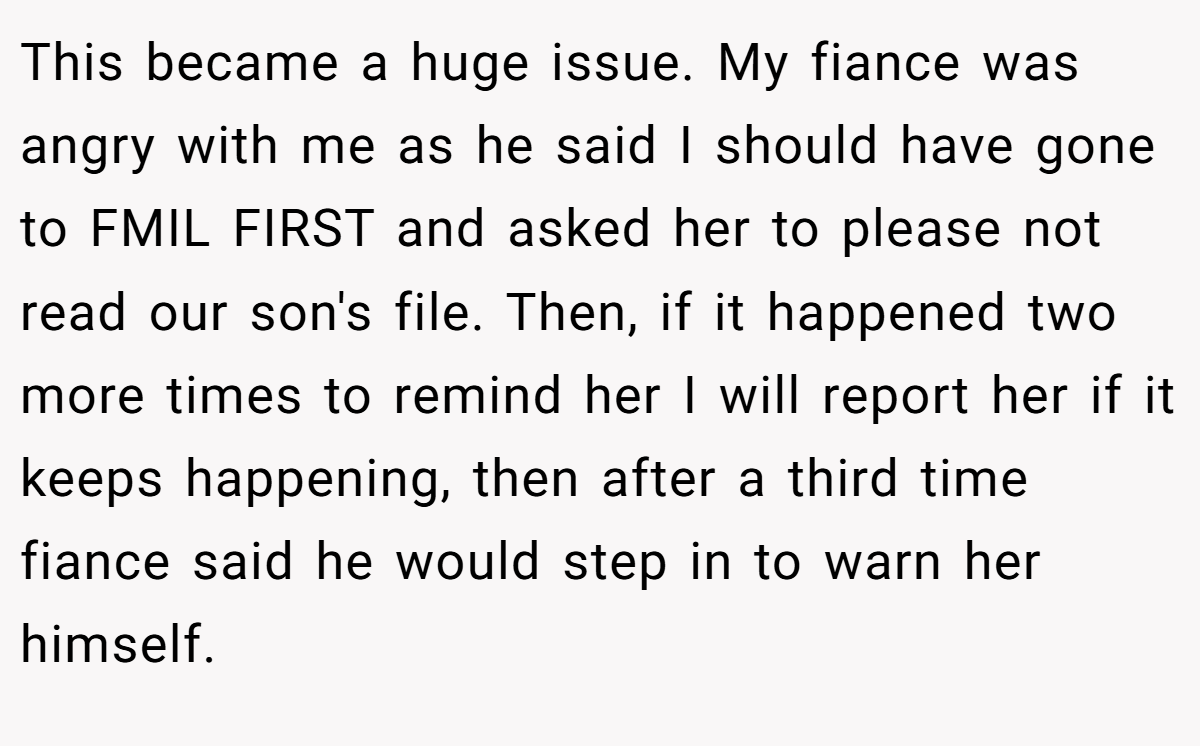 This became a huge issue. My fiance was angry with me as he said I should have gone to FMIL FIRST and asked her to please not read our son's file. Then, if it happened two more times to remind her I will report her if it keeps happening, then after a third time fiance said he would step in to warn her himself.