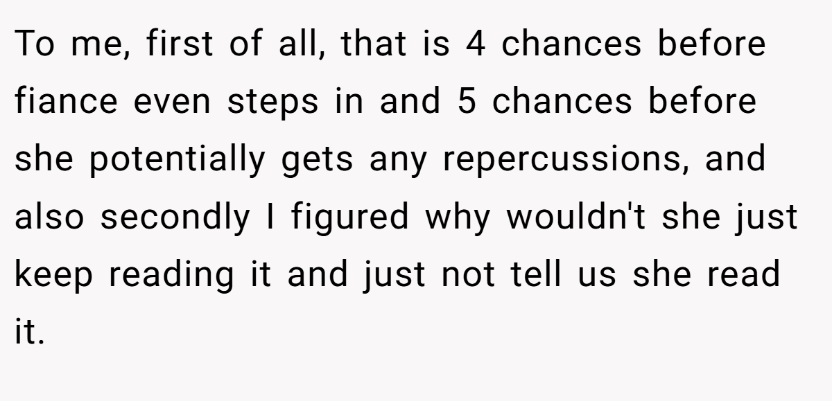 To me, first of all, that is 4 chances before fiance even steps in and 5 chances before she potentially gets any repercussions, and also secondly I figured why wouldn't she just keep reading it and just not tell us she read it.
