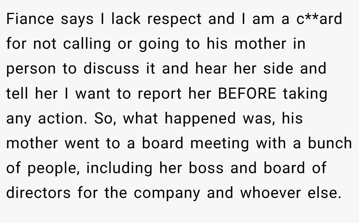 Fiance says I lack respect and I am a c**ard for not calling or going to his mother in person to discuss it and hear her side and tell her I want to report her BEFORE taking any action. So, what happened was, his mother went to a board meeting with a bunch of people, including her boss and board of directors for the company and whoever else.