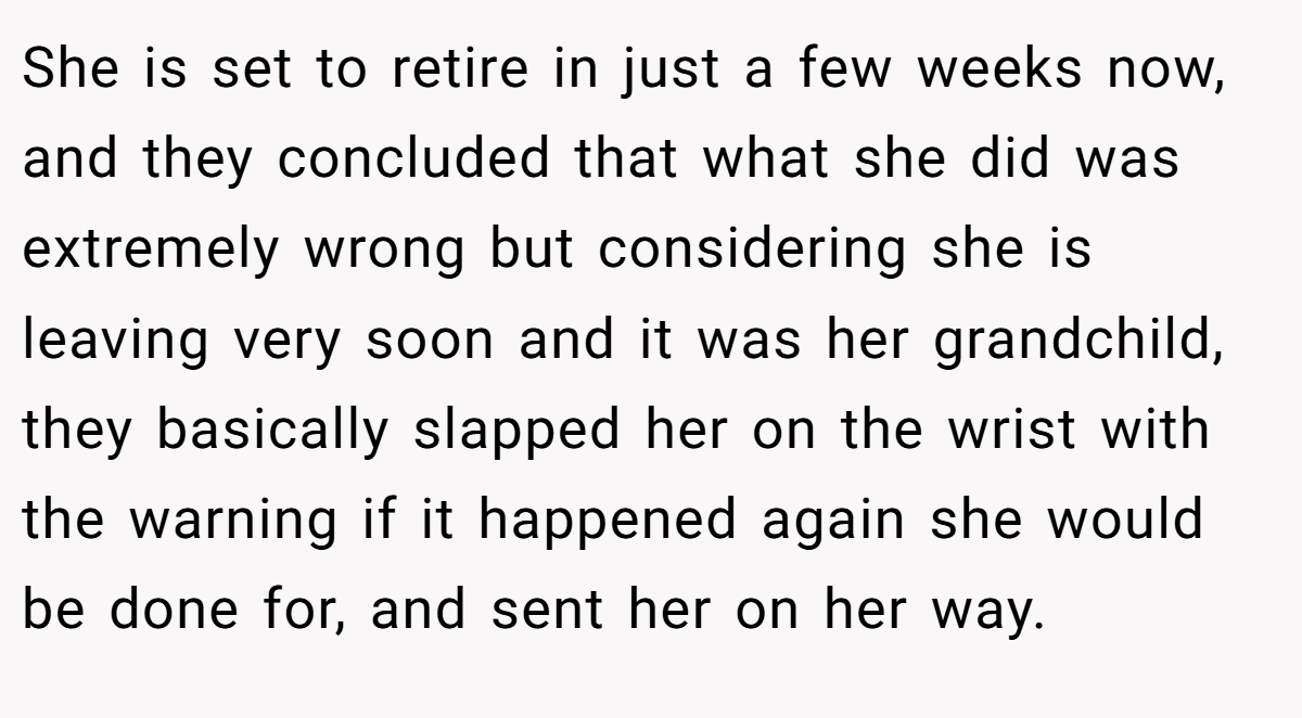 She is set to retire in just a few weeks now, and they concluded that what she did was extremely wrong but considering she is leaving very soon and it was her grandchild, they basically slapped her on the wrist with the warning if it happened again she would be done for, and sent her on her way.