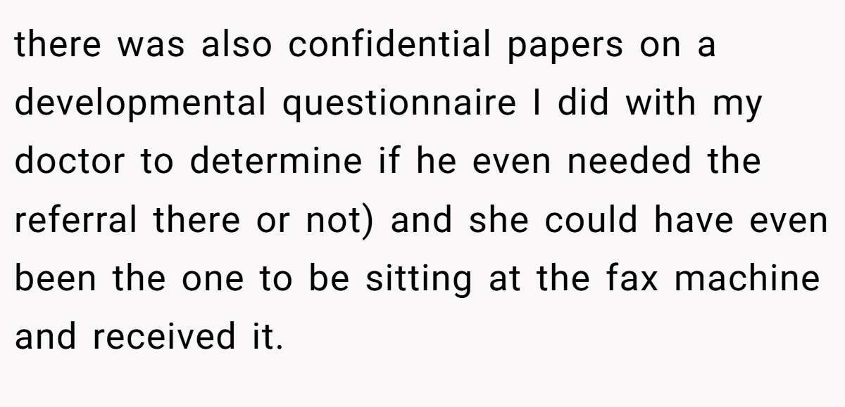 there was also confidential papers on a developmental questionnaire I did with my doctor to determine if he even needed the referral there or not) and she could have even been the one to be sitting at the fax machine and received it.