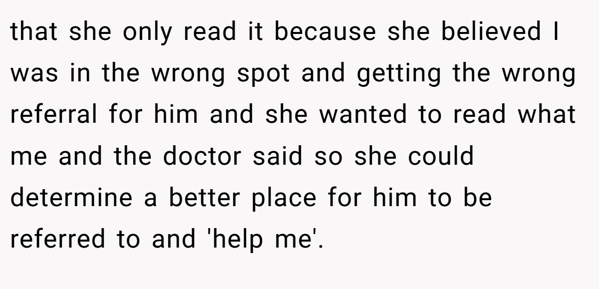 that she only read it because she believed I was in the wrong spot and getting the wrong referral for him and she wanted to read what me and the doctor said so she could determine a better place for him to be referred to and 'help me'.