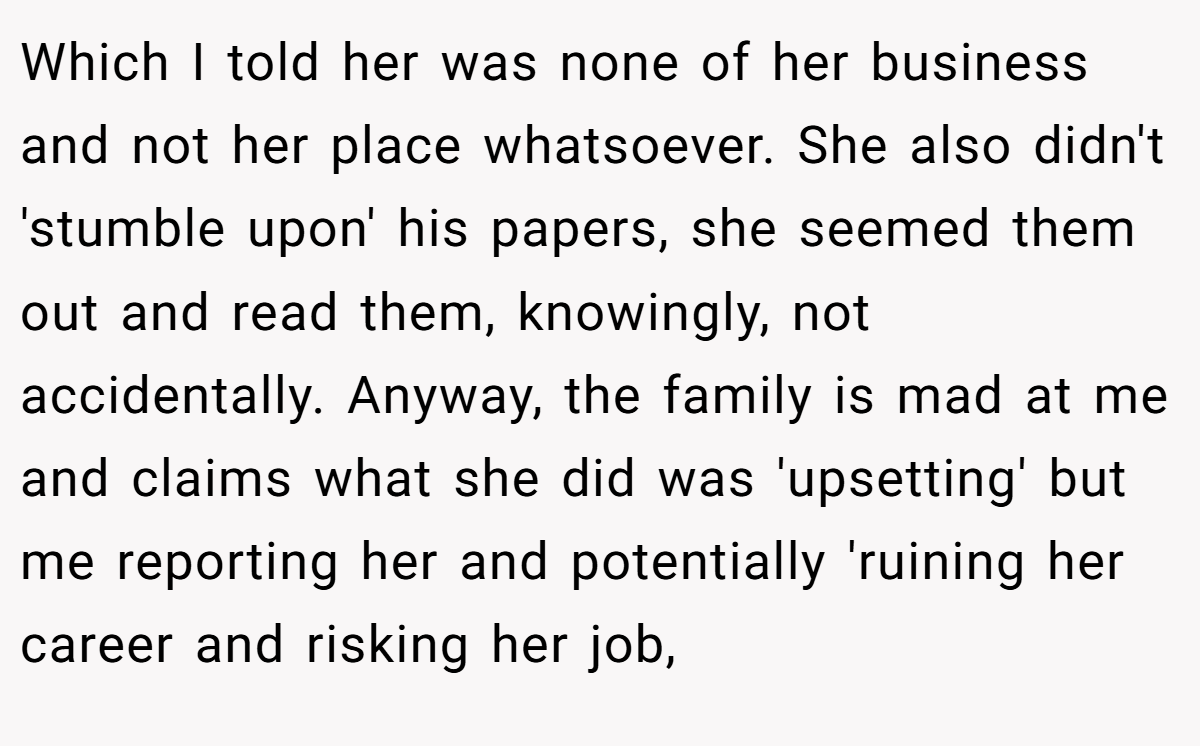 Which I told her was none of her business and not her place whatsoever. She also didn't 'stumble upon' his papers, she seemed them out and read them, knowingly, not accidentally. Anyway, the family is mad at me and claims what she did was 'upsetting' but me reporting her and potentially 'ruining her career and risking her job,