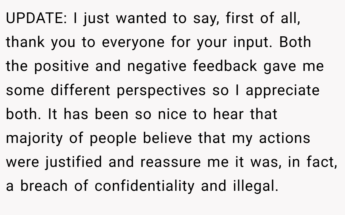 UPDATE: I just wanted to say, first of all, thank you to everyone for your input. Both the positive and negative feedback gave me some different perspectives so I appreciate both. It has been so nice to hear that majority of people believe that my actions were justified and reassure me it was, in fact, a breach of confidentiality and illegal.