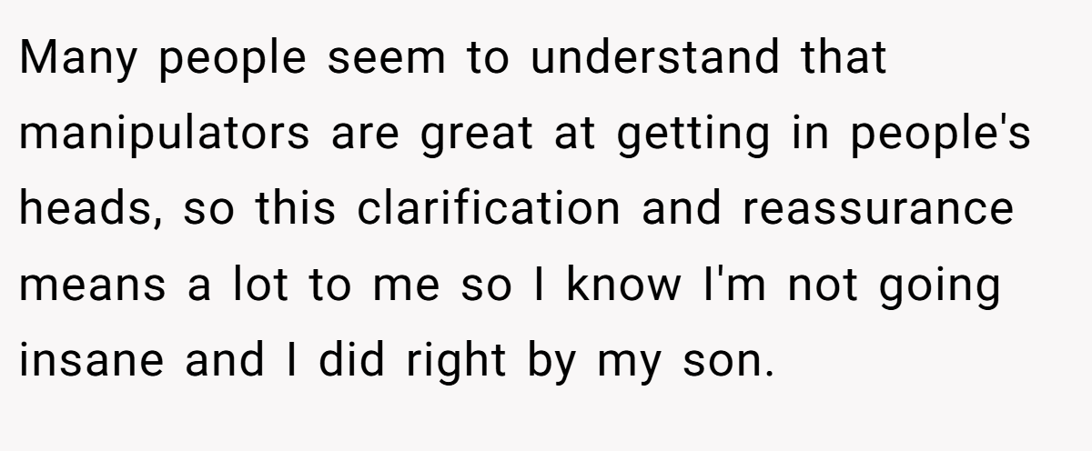 Many people seem to understand that manipulators are great at getting in people's heads, so this clarification and reassurance means a lot to me so I know I'm not going insane and I did right by my son.