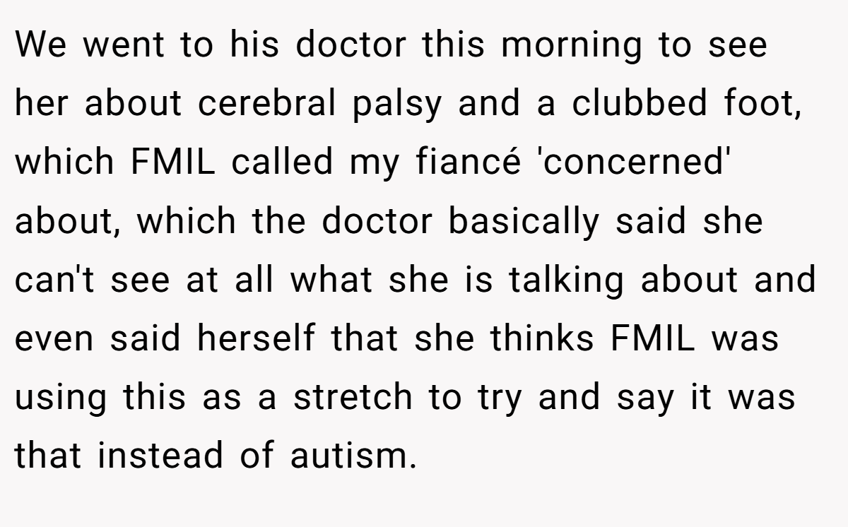 We went to his doctor this morning to see her about cerebral palsy and a clubbed foot, which FMIL called my fiancé 'concerned' about, which the doctor basically said she can't see at all what she is talking about and even said herself that she thinks FMIL was using this as a stretch to try and say it was that instead of autism.