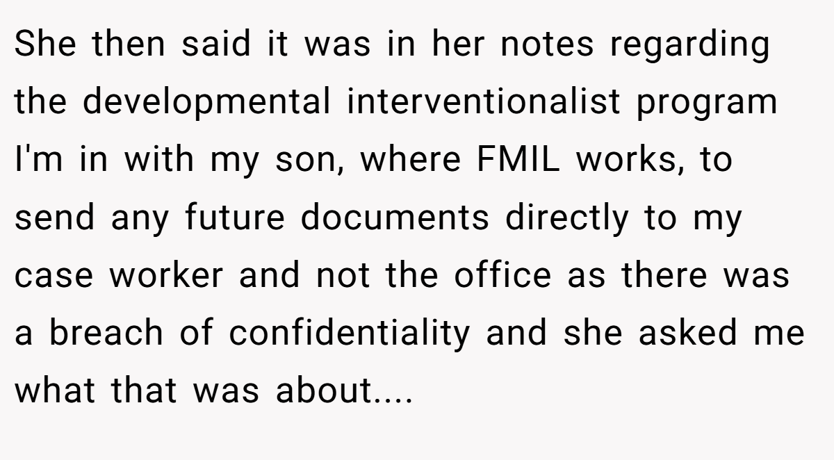 She then said it was in her notes regarding the developmental interventionalist program I'm in with my son, where FMIL works, to send any future documents directly to my case worker and not the office as there was a breach of confidentiality and she asked me what that was about....
