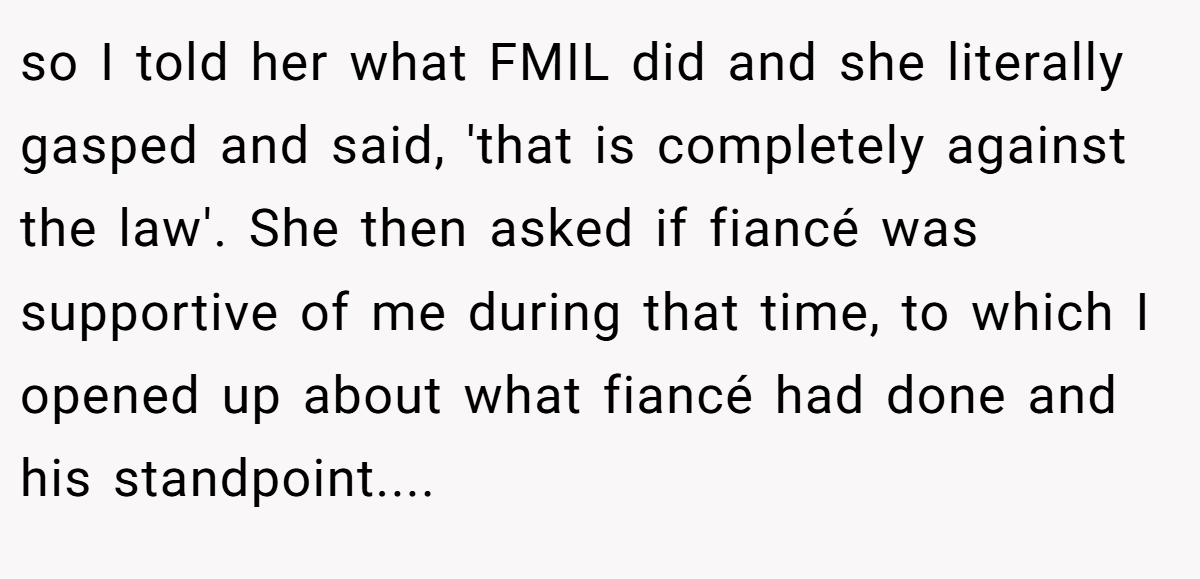 so I told her what FMIL did and she literally gasped and said, 'that is completely against the law'. She then asked if fiancé was supportive of me during that time, to which I opened up about what fiancé had done and his standpoint....