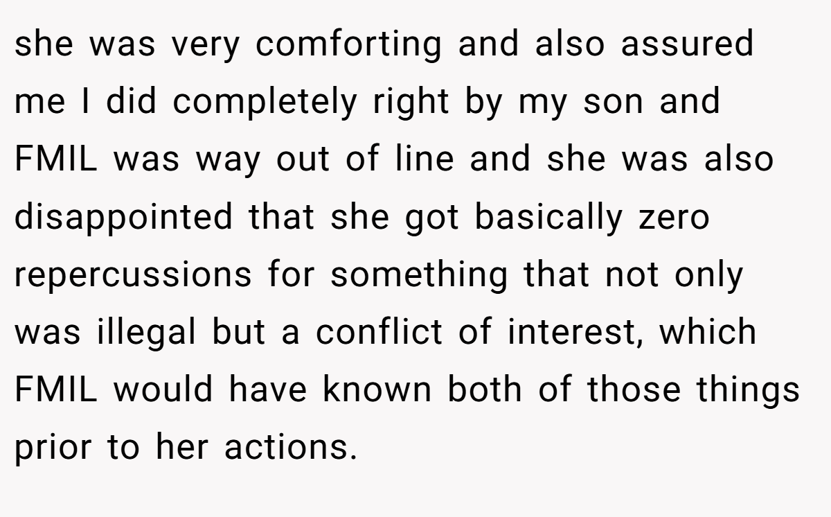 she was very comforting and also assured me I did completely right by my son and FMIL was way out of line and she was also disappointed that she got basically zero repercussions for something that not only was illegal but a conflict of interest, which FMIL would have known both of those things prior to her actions.