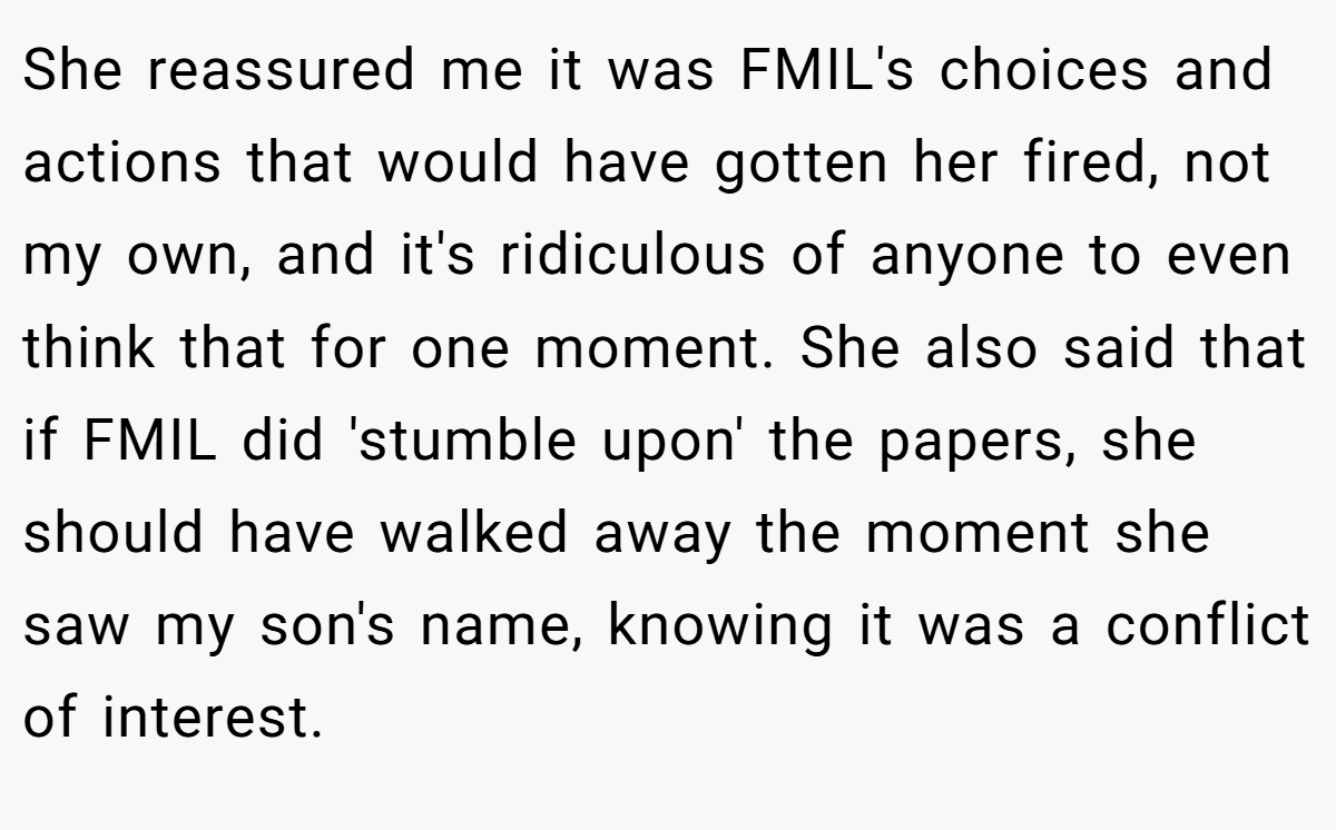 She reassured me it was FMIL's choices and actions that would have gotten her fired, not my own, and it's ridiculous of anyone to even think that for one moment. She also said that if FMIL did 'stumble upon' the papers, she should have walked away the moment she saw my son's name, knowing it was a conflict of interest.