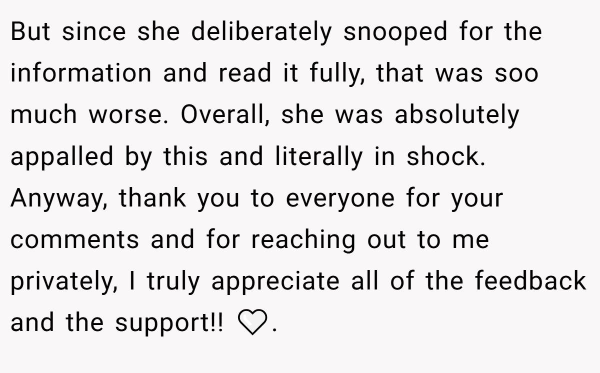 But since she deliberately snooped for the information and read it fully, that was soo much worse. Overall, she was absolutely appalled by this and literally in shock. Anyway, thank you to everyone for your comments and for reaching out to me privately, I truly appreciate all of the feedback and the support!! 🤍.