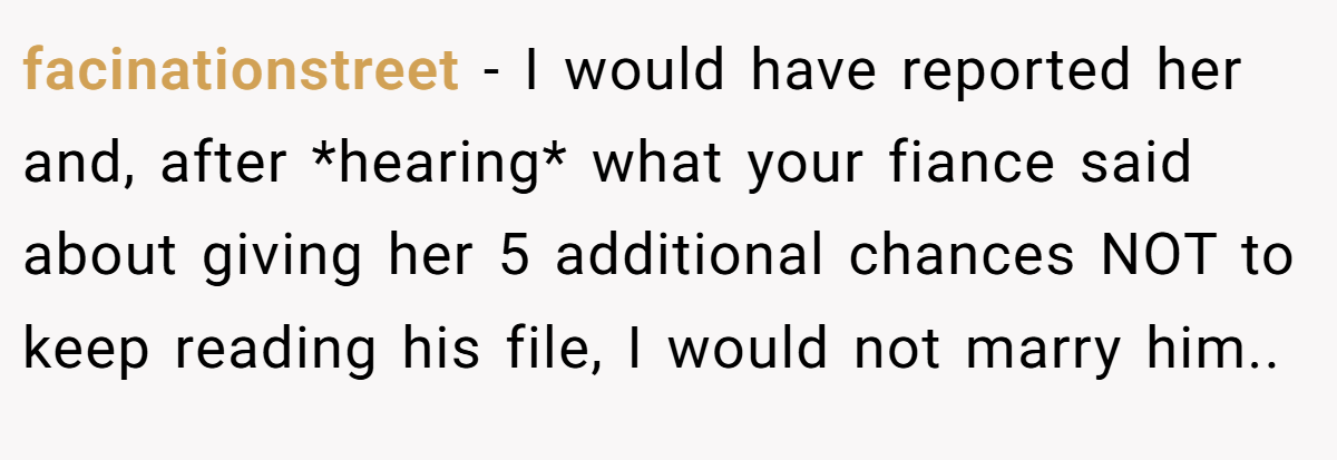 facinationstreet − I would have reported her and, after *hearing* what your fiance said about giving her 5 additional chances NOT to keep reading his file, I would not marry him..