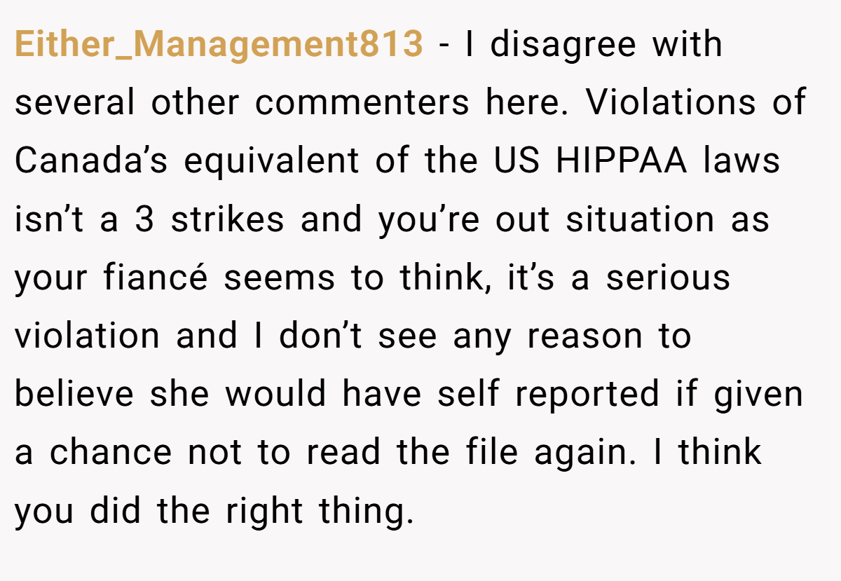 Either_Management813 − I disagree with several other commenters here. Violations of Canada’s equivalent of the US HIPPAA laws isn’t a 3 strikes and you’re out situation as your fiancé seems to think, it’s a serious violation and I don’t see any reason to believe she would have self reported if given a chance not to read the file again. I think you did the right thing.