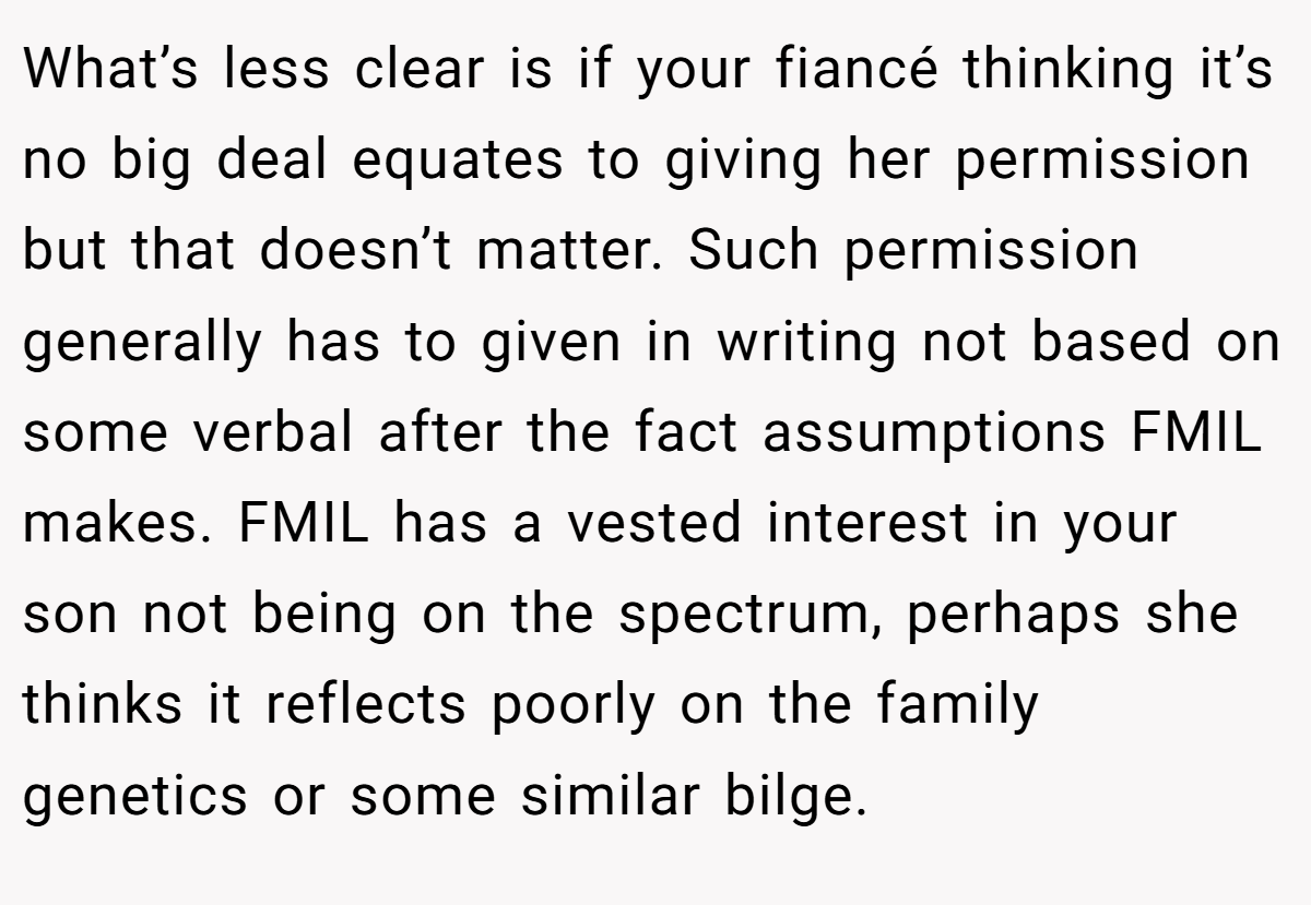 What’s less clear is if your fiancé thinking it’s no big deal equates to giving her permission but that doesn’t matter. Such permission generally has to given in writing not based on some verbal after the fact assumptions FMIL makes. FMIL has a vested interest in your son not being on the spectrum, perhaps she thinks it reflects poorly on the family genetics or some similar bilge.