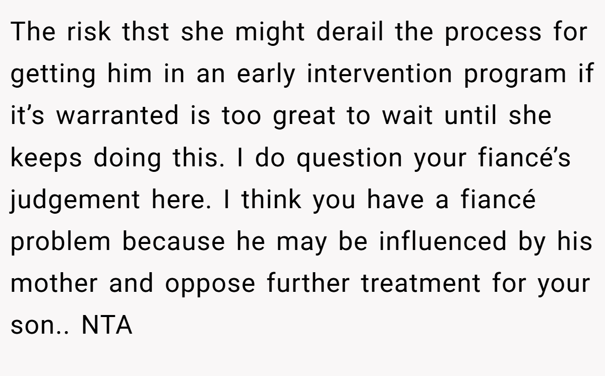 The risk thst she might derail the process for getting him in an early intervention program if it’s warranted is too great to wait until she keeps doing this. I do question your fiancé’s judgement here. I think you have a fiancé problem because he may be influenced by his mother and oppose further treatment for your son.. NTA