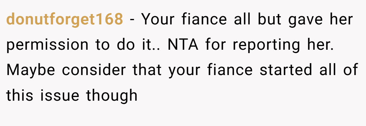 donutforget168 − Your fiance all but gave her permission to do it.. NTA for reporting her. Maybe consider that your fiance started all of this issue though 