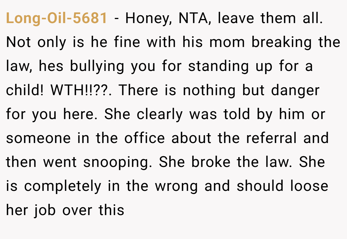 Long-Oil-5681 − Honey, NTA, leave them all. Not only is he fine with his mom breaking the law, hes bullying you for standing up for a child! WTH!!??. There is nothing but danger for you here. She clearly was told by him or someone in the office about the referral and then went snooping. She broke the law. She is completely in the wrong and should loose her job over this