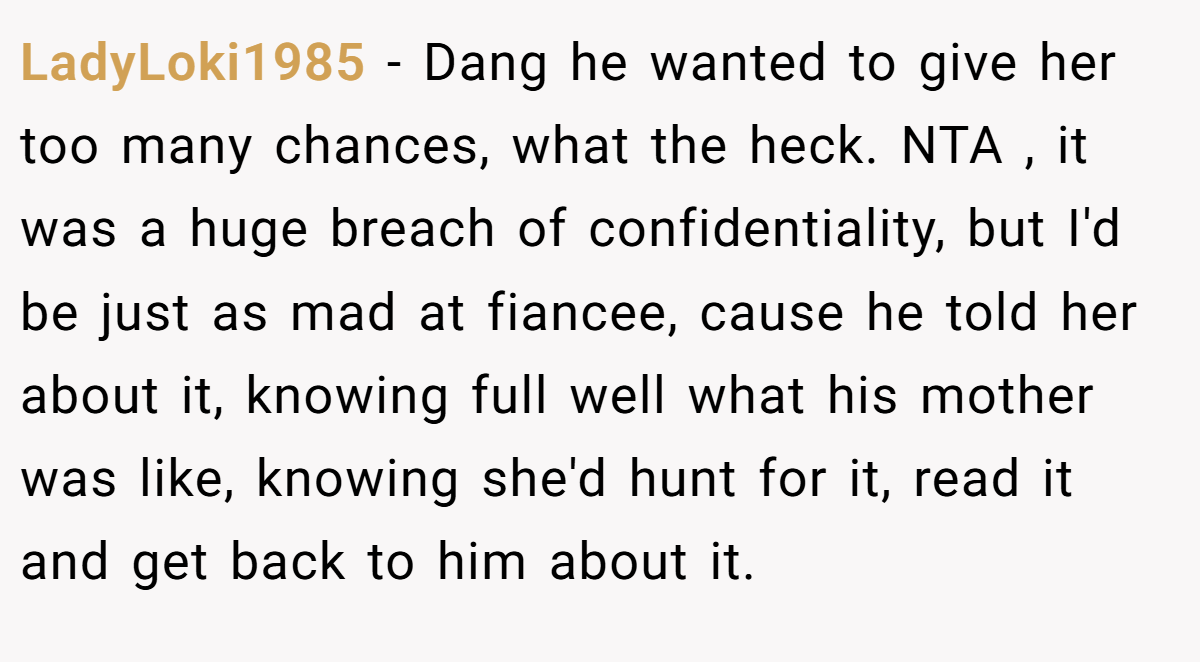 LadyLoki1985 − Dang he wanted to give her too many chances, what the heck. NTA , it was a huge breach of confidentiality, but I'd be just as mad at fiancee, cause he told her about it, knowing full well what his mother was like, knowing she'd hunt for it, read it and get back to him about it.