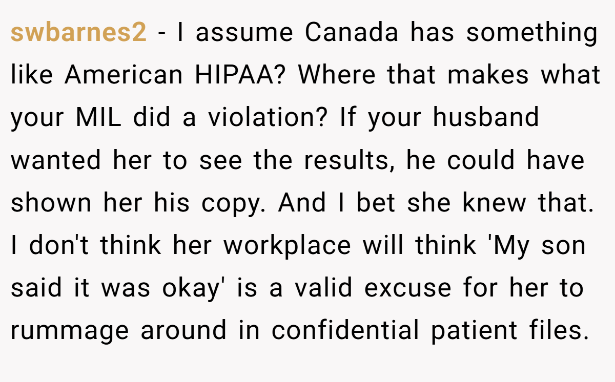 swbarnes2 − I assume Canada has something like American HIPAA? Where that makes what your MIL did a violation? If your husband wanted her to see the results, he could have shown her his copy. And I bet she knew that. I don't think her workplace will think 'My son said it was okay' is a valid excuse for her to rummage around in confidential patient files.