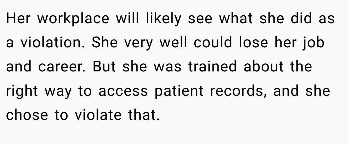 Her workplace will likely see what she did as a violation. She very well could lose her job and career. But she was trained about the right way to access patient records, and she chose to violate that.