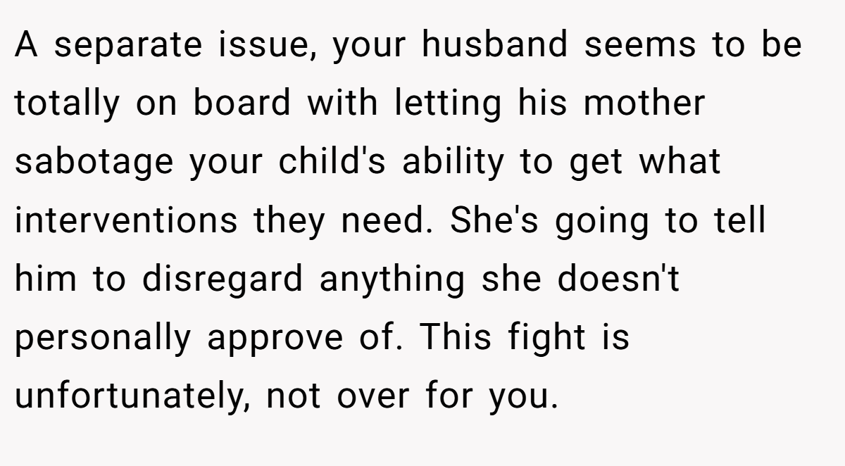 A separate issue, your husband seems to be totally on board with letting his mother sabotage your child's ability to get what interventions they need. She's going to tell him to disregard anything she doesn't personally approve of. This fight is unfortunately, not over for you.