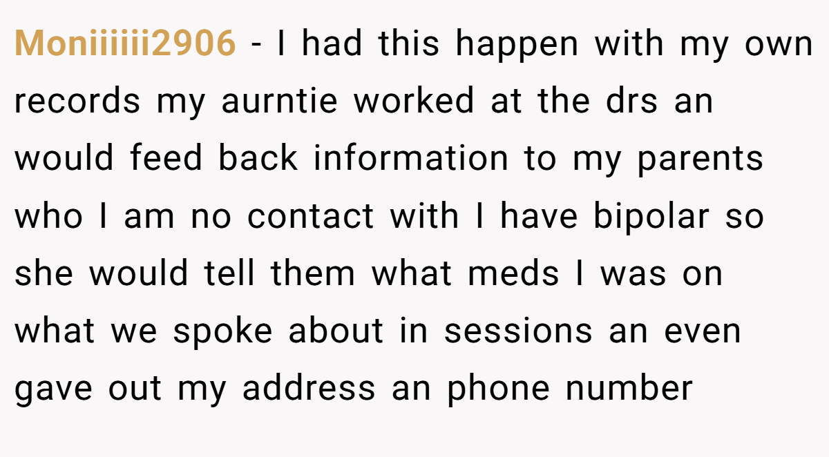 Moniiiiii2906 − I had this happen with my own records my aurntie worked at the drs an would feed back information to my parents who I am no contact with I have bipolar so she would tell them what meds I was on what we spoke about in sessions an even gave out my address an phone number