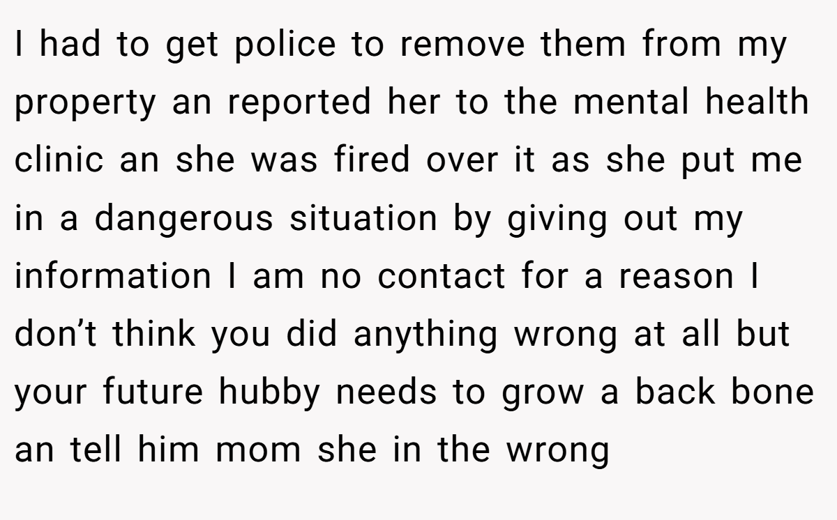 I had to get police to remove them from my property an reported her to the mental health clinic an she was fired over it as she put me in a dangerous situation by giving out my information I am no contact for a reason I don’t think you did anything wrong at all but your future hubby needs to grow a back bone an tell him mom she in the wrong