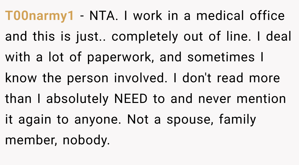 T00narmy1 − NTA. I work in a medical office and this is just.. completely out of line. I deal with a lot of paperwork, and sometimes I know the person involved. I don't read more than I absolutely NEED to and never mention it again to anyone. Not a spouse, family member, nobody.