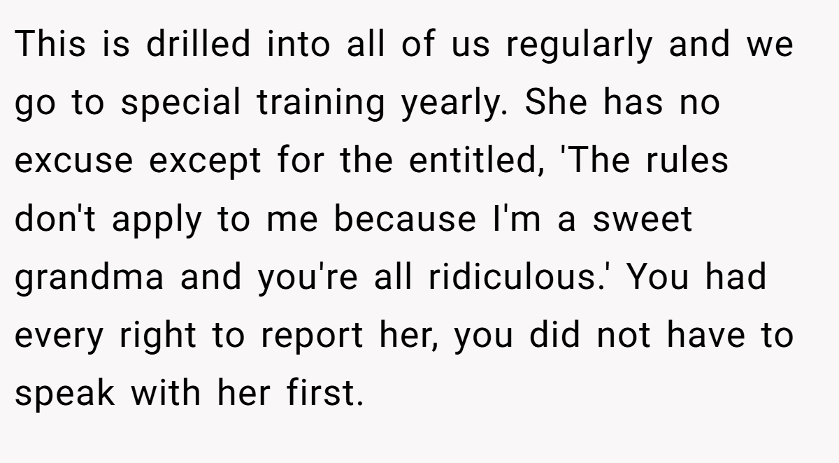 This is drilled into all of us regularly and we go to special training yearly. She has no excuse except for the entitled, 'The rules don't apply to me because I'm a sweet grandma and you're all ridiculous.' You had every right to report her, you did not have to speak with her first.