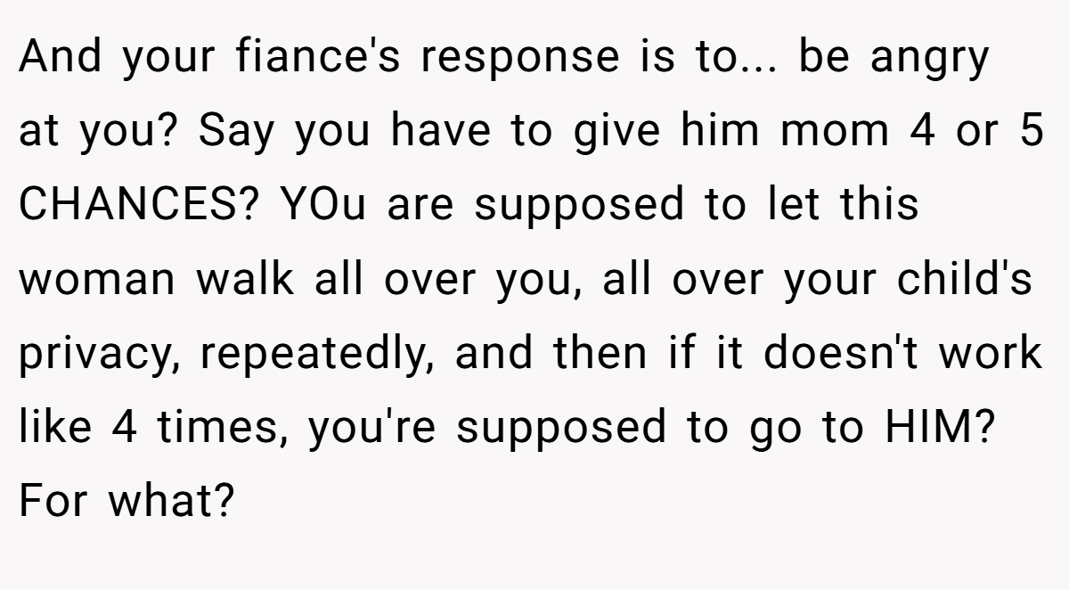And your fiance's response is to... be angry at you? Say you have to give him mom 4 or 5 CHANCES? YOu are supposed to let this woman walk all over you, all over your child's privacy, repeatedly, and then if it doesn't work like 4 times, you're supposed to go to HIM? For what?