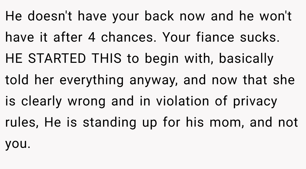 He doesn't have your back now and he won't have it after 4 chances. Your fiance sucks. HE STARTED THIS to begin with, basically told her everything anyway, and now that she is clearly wrong and in violation of privacy rules, He is standing up for his mom, and not you.