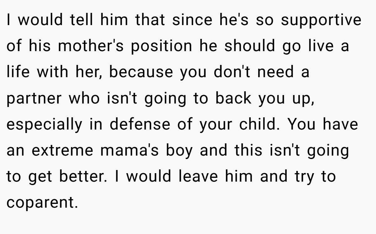 I would tell him that since he's so supportive of his mother's position he should go live a life with her, because you don't need a partner who isn't going to back you up, especially in defense of your child. You have an extreme mama's boy and this isn't going to get better. I would leave him and try to coparent.