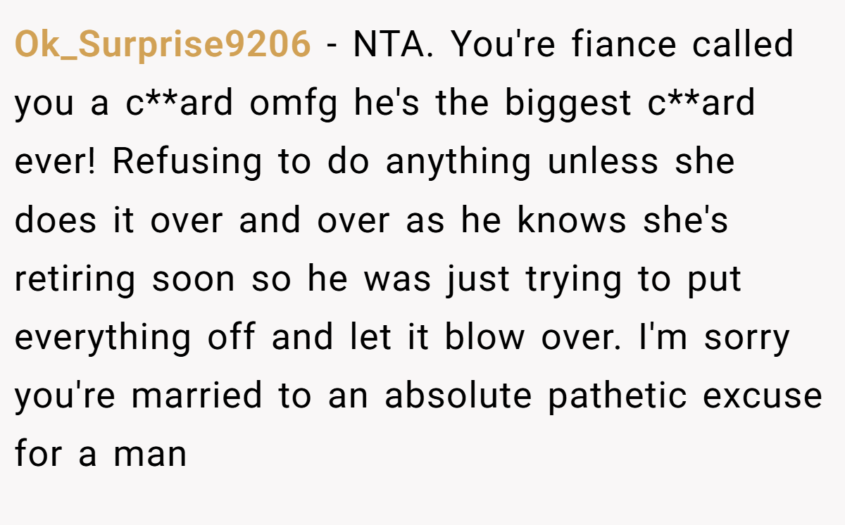 Ok_Surprise9206 − NTA. You're fiance called you a c**ard omfg he's the biggest c**ard ever! Refusing to do anything unless she does it over and over as he knows she's retiring soon so he was just trying to put everything off and let it blow over. I'm sorry you're married to an absolute pathetic excuse for a man