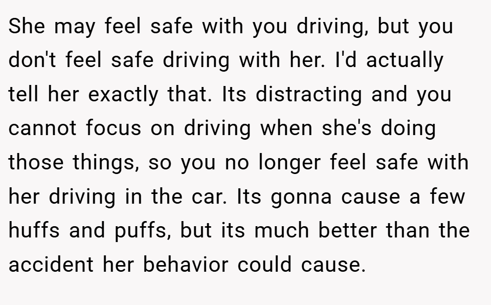 She may feel safe with you driving, but you don't feel safe driving with her. I'd actually tell her exactly that. Its distracting and you cannot focus on driving when she's doing those things, so you no longer feel safe with her driving in the car. Its gonna cause a few huffs and puffs, but its much better than the accident her behavior could cause.