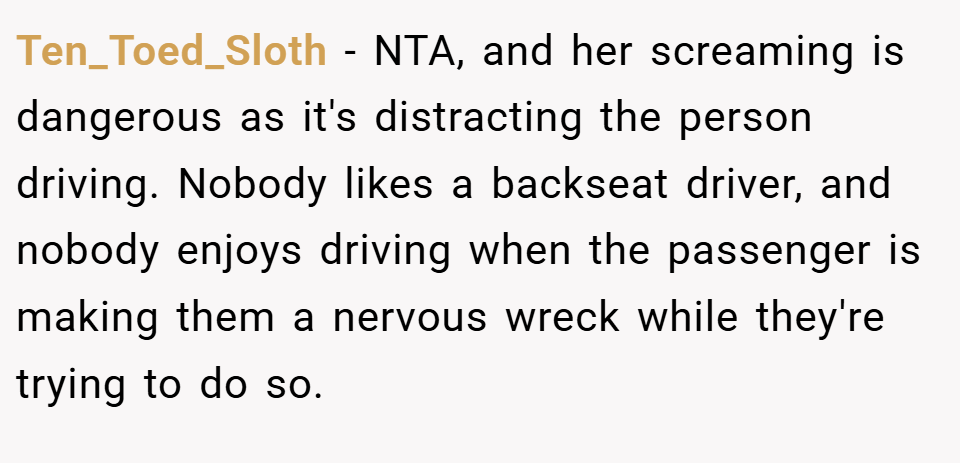 Ten_Toed_Sloth − NTA, and her screaming is dangerous as it's distracting the person driving. Nobody likes a backseat driver, and nobody enjoys driving when the passenger is making them a nervous wreck while they're trying to do so.