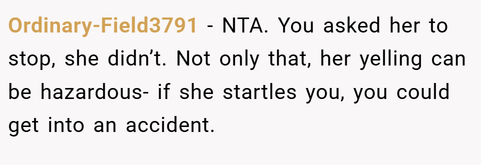 Ordinary-Field3791 − NTA. You asked her to stop, she didn’t. Not only that, her yelling can be hazardous- if she startles you, you could get into an accident.