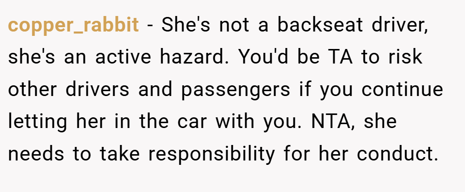 copper_rabbit − She's not a backseat driver, she's an active hazard. You'd be TA to risk other drivers and passengers if you continue letting her in the car with you. NTA, she needs to take responsibility for her conduct.
