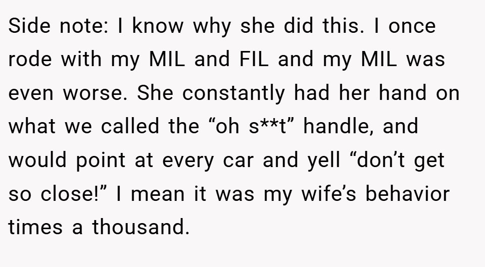 Side note: I know why she did this. I once rode with my MIL and FIL and my MIL was even worse. She constantly had her hand on what we called the “oh s**t” handle, and would point at every car and yell “don’t get so close!” I mean it was my wife’s behavior times a thousand.