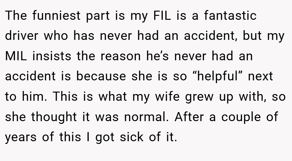 The funniest part is my FIL is a fantastic driver who has never had an accident, but my MIL insists the reason he’s never had an accident is because she is so “helpful” next to him. This is what my wife grew up with, so she thought it was normal. After a couple of years of this I got sick of it.