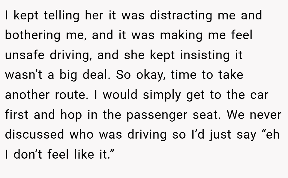I kept telling her it was distracting me and bothering me, and it was making me feel unsafe driving, and she kept insisting it wasn’t a big deal. So okay, time to take another route. I would simply get to the car first and hop in the passenger seat. We never discussed who was driving so I’d just say “eh I don’t feel like it.”