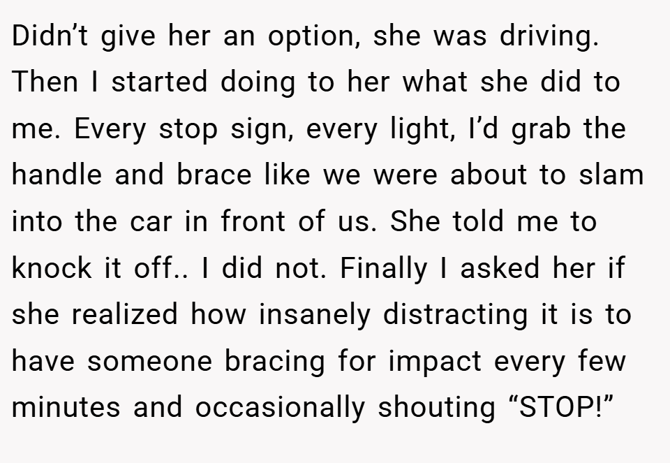 Didn’t give her an option, she was driving. Then I started doing to her what she did to me. Every stop sign, every light, I’d grab the handle and brace like we were about to slam into the car in front of us. She told me to knock it off.. I did not. Finally I asked her if she realized how insanely distracting it is to have someone bracing for impact every few minutes and occasionally shouting “STOP!”