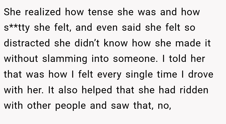She realized how tense she was and how s**tty she felt, and even said she felt so distracted she didn’t know how she made it without slamming into someone. I told her that was how I felt every single time I drove with her. It also helped that she had ridden with other people and saw that, no,