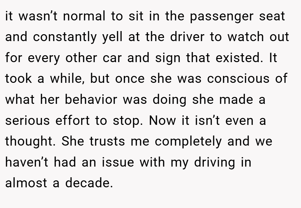 it wasn’t normal to sit in the passenger seat and constantly yell at the driver to watch out for every other car and sign that existed. It took a while, but once she was conscious of what her behavior was doing she made a serious effort to stop. Now it isn’t even a thought. She trusts me completely and we haven’t had an issue with my driving in almost a decade.