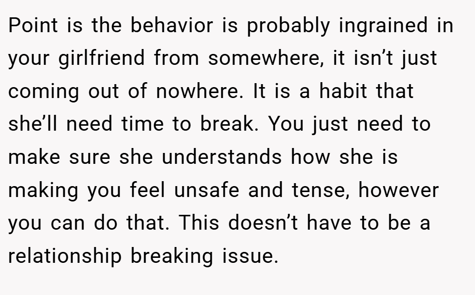Point is the behavior is probably ingrained in your girlfriend from somewhere, it isn’t just coming out of nowhere. It is a habit that she’ll need time to break. You just need to make sure she understands how she is making you feel unsafe and tense, however you can do that. This doesn’t have to be a relationship breaking issue.