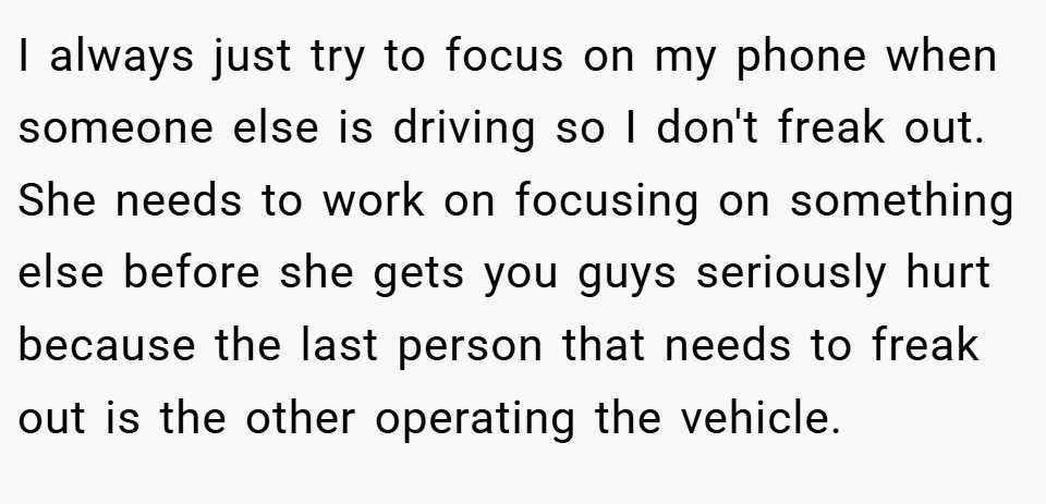I always just try to focus on my phone when someone else is driving so I don't freak out. She needs to work on focusing on something else before she gets you guys seriously hurt because the last person that needs to freak out is the other operating the vehicle.