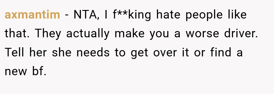 axmantim − NTA, I f**king hate people like that. They actually make you a worse driver. Tell her she needs to get over it or find a new bf.