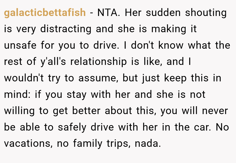 galacticbettafish − NTA. Her sudden shouting is very distracting and she is making it unsafe for you to drive. I don't know what the rest of y'all's relationship is like, and I wouldn't try to assume, but just keep this in mind: if you stay with her and she is not willing to get better about this, you will never be able to safely drive with her in the car. No vacations, no family trips, nada.